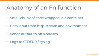 Anatomy of an Fn function
• Small chunk of code wrapped in a container
• Gets input from http-stream and environment
• Sends output to http-stream
• Logs to STDERR / syslog
@totollygeek
 