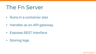 The Fn Server
• Runs in a container also
• Handles as an API gateway
• Exposes REST interface
• Storing logs
@totollygeek
 