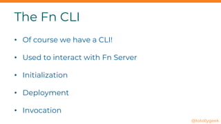 The Fn CLI
• Of course we have a CLI!
• Used to interact with Fn Server
• Initialization
• Deployment
• Invocation
@totollygeek
 
