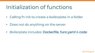 Initialization of functions
• Calling fn init to create a boilerplate in a folder
• Does not do anything on the server
• Boilerplate includes: Dockerfile, func.yaml & code
@totollygeek
 