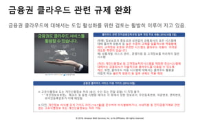 © 2018, Amazon Web Services, Inc. or Its Affiliates. All rights reserved.
금융권 클라우드에 대해서는 도입 활성화를 위한 검토는 활발히 이루어 지고 있음.
금융권 클라우드 관련 규제 완화
(현행) 정보보호의 중요성과 상관없이 금융회사의 모든 시스템에
대해 물리적 망분리 등 높은 수준의 규제를 일률적으로 적용함에
따라, 고객정보 보호와 무관한 시스템도 클라우드 이용이 어려운
과도한 측면이 있습니다.
예) 상품개발, 리스크 관리 , 경영지원 등 고객정보를 처리하지 않은
시스템
(개선) 개인신용정보 등 고객정보처리시스템을 제외한 전산시스템에
대해서는 금융회사가 자율적으로 클라우드를 이용할 수 있도록
개선. 또한, 클라우드 이용 시스템에 대해서는 클라우드 활용을
어렵게 하는 물리적 망분리 등 일부 규제도 적용 제외
※ 고유식별정보 도는 개인신용정보 처리 (송신, 수신 또는 전달 포함) 시 지정 불가
* 「개인정보보호법」 제24조 및 동법 시행령 제19조 각 호에서 정한 정보로서, 주민등록번호, 여권번호, 면허번호,
외국인등록번호가 이에 해당됨
※ 다만, 개인정보 비식별 조치 가이드 라인 (’16.7월)을 준수하여 비식별화하거나, 사내직원 등 전자금융거래와 관련
없는 고유식별정보 또는 개인신용정보는 처리 가능
 