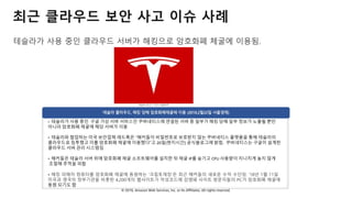 © 2018, Amazon Web Services, Inc. or Its Affiliates. All rights reserved.
최근 클라우드 보안 사고 이슈 사례
테슬라가 사용 중인 클라우드 서버가 해킹으로 암호화폐 체굴에 이용됨.
• 테슬라가 사용 중인 구글 가상 서버 서비스인 쿠버네티스에 연결된 서버 중 일부가 해킹 당해 일부 정보가 노출될 뿐만
아니라 암호화폐 채굴에 해당 서버가 이용
• 테슬라와 협업하는 미국 보안업체 레드록은 “해커들이 비밀번호로 보호받지 않는 쿠버네티스 플랫폼을 통해 테슬라의
클라우드로 침투했고 이를 암호화폐 채굴에 이용했다”고 20일(현지시간) 공식블로그에 밝힘. 쿠버네티스는 구글이 설계한
클라우드 서버 관리 시스템임
• 해커들은 테슬라 서버 위에 암호화폐 채굴 소프트웨어를 설치한 뒤 채굴 IP를 숨기고 CPU 사용량이 지나치게 높지 않게
조절해 추적을 피함
• 해킹 피해자 컴퓨터를 암호화폐 채굴에 동원하는 ‘크립토재킹’은 최근 해커들의 새로운 수익 수단임. ’18년 1월 11일
미국과 영국의 정부기관을 비롯한 4,200개의 웹사이트가 악성코드에 감염돼 사이트 방문자들의 PC가 암호화폐 채굴에
동원 되기도 함
 