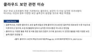 © 2018, Amazon Web Services, Inc. or Its Affiliates. All rights reserved.
클라우드 보안 관련 이슈
최근 국내 소프트웨어 전문 기관에서는 클라우드 보안이 더 이상 심각한 우려사항이
아니라는 의견과 향후 다양한 보안 솔루션이 등장할 것으로 예상 하였음.
• 결론적으로, 다양한 클라우드 보안 솔루션들로 인해 클라우드의 보안은 일반적인 정보보안 수준 이상으로
이루어지고 있으며, 도입 및 활용에 있어서 심각한 우려사항은 아니라고 판단됨
• 클라우드는 다양한 활용 측면 및 비용 절감 등의 장점이 크기에, 앞으로도 더 안전한 활용을 위한 다양한 보안
솔루션들이 등장할 것
<출처 : 클라우드 보안의 핵심이슈와 대응책 Page 24, 소프트웨어정책연구소, 2017.12.11>
Cloud Security
 