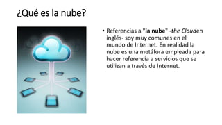 ¿Qué es la nube?
• Referencias a "la nube" -the Clouden
inglés- soy muy comunes en el
mundo de Internet. En realidad la
nube es una metáfora empleada para
hacer referencia a servicios que se
utilizan a través de Internet.
 