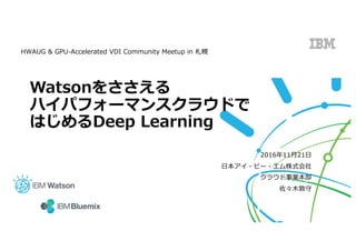 Watsonをささえる
ハイパフォーマンスクラウドで
はじめるDeep Learning
2016年11⽉21⽇
⽇本アイ・ビー・エム株式会社
クラウド事業本部
佐々⽊敦守
HWAUG & GPU-Accelerated VDI Community Meetup in 札幌
 