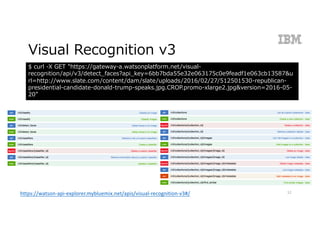 Visual Recognition v3
12https://watson-api-explorer.mybluemix.net/apis/visual-recognition-v3#/
$ curl -X GET "https://gateway-a.watsonplatform.net/visual-
recognition/api/v3/detect_faces?api_key=6bb7bda55e32e063175c0e9feadf1e063cb13587&u
rl=http://www.slate.com/content/dam/slate/uploads/2016/02/27/512501530-republican-
presidential-candidate-donald-trump-speaks.jpg.CROP.promo-xlarge2.jpg&version=2016-05-
20”
 