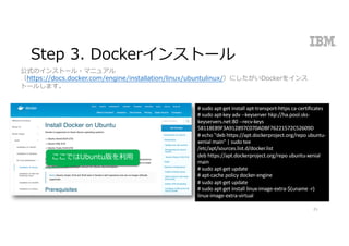 Step 3. Dockerインストール
25
公式のインストール・マニュアル
（https://docs.docker.com/engine/installation/linux/ubuntulinux/）にしたがいDockerをインス
トールします。
#	sudo apt-get	install	apt-transport-https	ca-certificates
#	sudo apt-key	adv --keyserver hkp://ha.pool.sks-
keyservers.net:80	--recv-keys	
58118E89F3A912897C070ADBF76221572C52609D
#	echo	"deb	https://apt.dockerproject.org/repo	ubuntu-
xenial main"	|	sudo tee	
/etc/apt/sources.list.d/docker.list
deb	https://apt.dockerproject.org/repo	ubuntu-xenial
main
#	sudo apt-get	update
#	apt-cache	policy	docker-engine
#	sudo apt-get	update
#	sudo apt-get	install	linux-image-extra-$(uname -r)	
linux-image-extra-virtual
ここではUbuntu版を利⽤
 
