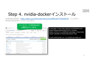Step 4. nvidia-dockerインストール
26
#	sudo wget -P	/tmp https://github.com/NVIDIA/nvidia-
docker/releases/download/v1.0.0-rc.3/nvidia-
docker_1.0.0.rc.3-1_amd64.deb	sudo dpkg -i /tmp/nvidia-
docker*.deb	&&	rm /tmp/nvidia-docker*.deb
#	sudo nvidia-docker run	--rm nvidia/cuda nvidia-smi
公式のQuickStart（http://qiita.com/ttomoaki/items/5a180f61647750eb8d70）にしたがい、
Nvidia-Dockerをインストールします。
ソースコードはGitHubに
公開されています。
 