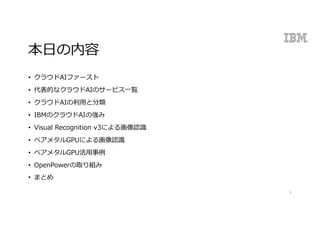 本⽇の内容
• クラウドAIファースト
• 代表的なクラウドAIのサービス⼀覧
• クラウドAIの利⽤と分類
• IBMのクラウドAIの強み
• Visual Recognition v3による画像認識
• ベアメタルGPUによる画像認識
• ベアメタルGPU活⽤事例
• OpenPowerの取り組み
• まとめ
3
 