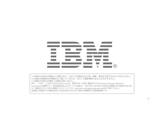 34
この資料の内容は社員個⼈の⾒解であり、必ずしも所属会社の⽴場、戦略、意⾒を代表するものではありません。
この資料は執筆時点の情報を元に書いているため、必ずしも最新情報であるとはかぎりません。
この資料の内容の正確性には責任を負いません。
また、ＩＢＭ、ＩＢＭロゴおよびibm.comは、世界の多くの国で登録されたInternational	Business	Machines	
Corporationの商標です。他の製品名およびサービス名等は、それぞれＩＢＭまたは各社の商標である場合がありま
す。現時点でのＩＢＭの商標リストについては、www.ibm.com/legal/copytrade.shtmlをご覧ください。
当資料に記載された製品名または会社名はそれぞれの各社の商標または登録商標です。
 