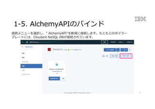 1-5. AlchemyAPIのバインド
接続メニューを選択し、” AlchemyAPI”を新規に接続します。もともとのボイラー
プレートには、Cloudant NoSQL DBが接続されています。
©Copyright	IBM	Corporation	2016 51
 