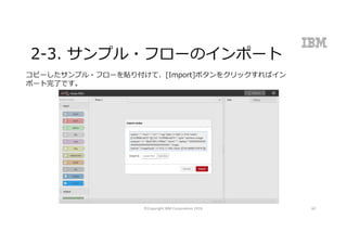 2-3. サンプル・フローのインポート
コピーしたサンプル・フローを貼り付けて、[Import]ボタンをクリックすればイン
ポート完了です。
©Copyright	IBM	Corporation	2016 62
 