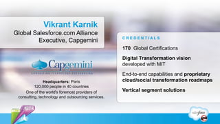 Vikrant Karnik
Global Salesforce.com Alliance
                                                    CREDENTIALS
        Executive, Capgemini
                                                    170 Global Certifications

                                                    Digital Transformation vision
                                                    developed with MIT

                                                    End-to-end capabilities and proprietary
               Headquarters: Paris                  cloud/social transformation roadmaps
          120,000 people in 40 countries
     One of the world's foremost providers of       Vertical segment solutions
 consulting, technology and outsourcing services.
 