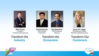 Blair Crump            Denzil Samuels   Dan Streetman       Susan St. Ledger
        President            SVP Partners    SVP Enterprise     Chief Revenue Officer
 Enterprise Business Unit     & Solutions      Alliances      Salesforce Marketing Cloud


Transform the                      Transform the              Transform Our
  Industry                          Ecosystem                  Customers
 