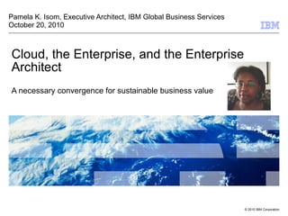 Cloud, the Enterprise, and the Enterprise Architect A necessary convergence for sustainable business value Pamela K. Isom, Executive Architect, IBM Global Business Services October 20, 2010 