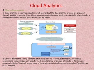 Cloud Analytics
What is cloud analytics
Cloud analytics is a service model in which elements of the data analytics process are provided
through a public or private cloud. Cloud analytics applications and services are typically offered under a
subscription-based or utility (pay-per-use) pricing model.
Gartner defines the six key elements of analytics as data sources, data models, processing
applications, computing power, analytic models and sharing or storage of results. In its view, any
analytics initiative “in which one or more of these elements is implemented in the cloud” qualifies as
cloud analytics.
 