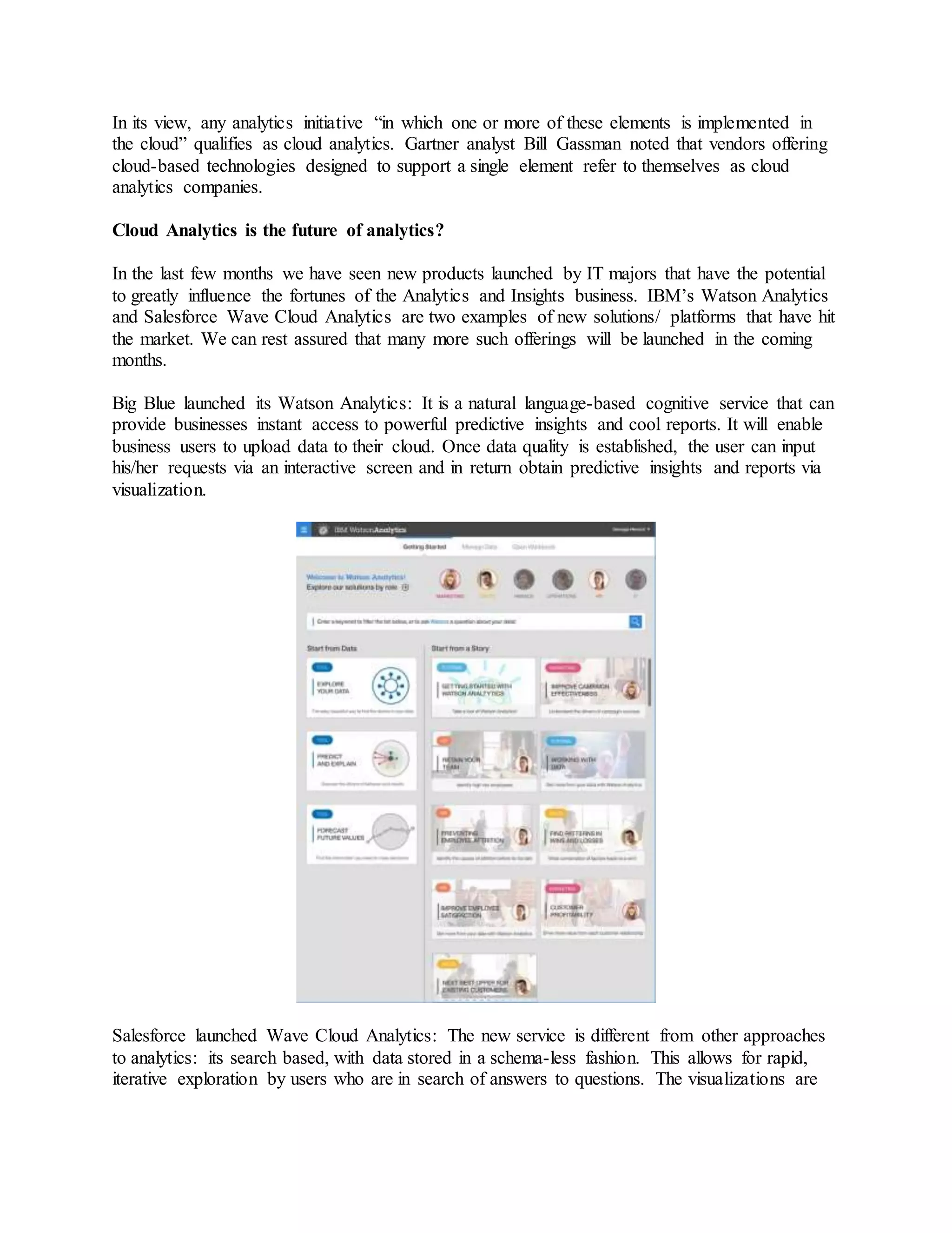 In its view, any analytics initiative “in which one or more of these elements is implemented in 
the cloud” qualifies as cloud analytics. Gartner analyst Bill Gassman noted that vendors offering 
cloud-based technologies designed to support a single element refer to themselves as cloud 
analytics companies. 
Cloud Analytics is the future of analytics? 
In the last few months we have seen new products launched by IT majors that have the potential 
to greatly influence the fortunes of the Analytics and Insights business. IBM’s Watson Analytics 
and Salesforce Wave Cloud Analytics are two examples of new solutions/ platforms that have hit 
the market. We can rest assured that many more such offerings will be launched in the coming 
months. 
Big Blue launched its Watson Analytics: It is a natural language-based cognitive service that can 
provide businesses instant access to powerful predictive insights and cool reports. It will enable 
business users to upload data to their cloud. Once data quality is established, the user can input 
his/her requests via an interactive screen and in return obtain predictive insights and reports via 
visualization. 
Salesforce launched Wave Cloud Analytics: The new service is different from other approaches 
to analytics: its search based, with data stored in a schema-less fashion. This allows for rapid, 
iterative exploration by users who are in search of answers to questions. The visualizations are 
 