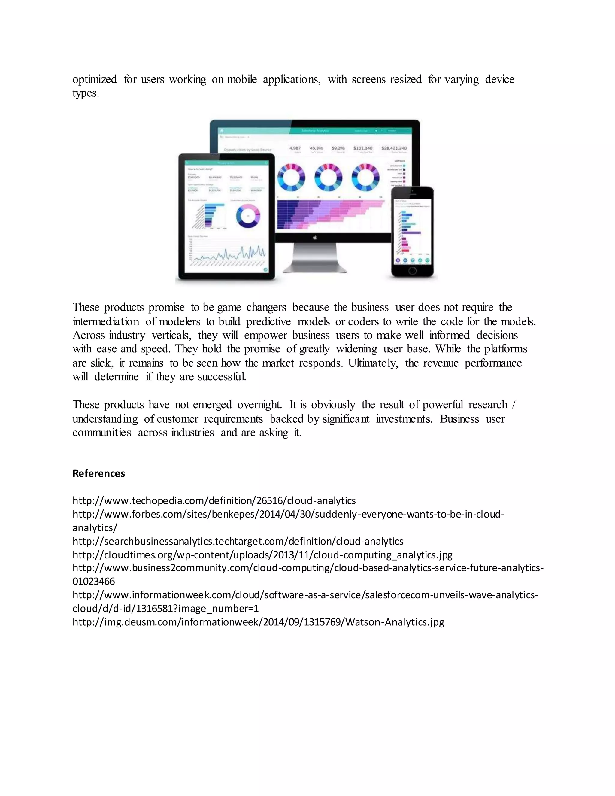 optimized for users working on mobile applications, with screens resized for varying device 
types. 
These products promise to be game changers because the business user does not require the 
intermediation of modelers to build predictive models or coders to write the code for the models. 
Across industry verticals, they will empower business users to make well informed decisions 
with ease and speed. They hold the promise of greatly widening user base. While the platforms 
are slick, it remains to be seen how the market responds. Ultimately, the revenue performance 
will determine if they are successful. 
These products have not emerged overnight. It is obviously the result of powerful research / 
understanding of customer requirements backed by significant investments. Business user 
communities across industries and are asking it. 
References 
http://www.techopedia.com/definition/26516/cloud-analytics 
http://www.forbes.com/sites/benkepes/2014/04/30/suddenly-everyone-wants-to-be-in-cloud-analytics/ 
http://searchbusinessanalytics.techtarget.com/definition/cloud-analytics 
http://cloudtimes.org/wp-content/uploads/2013/11/cloud-computing_analytics.jpg 
http://www.business2community.com/cloud-computing/cloud-based-analytics-service-future-analytics- 
01023466 
http://www.informationweek.com/cloud/software-as-a-service/salesforcecom-unveils-wave-analytics-cloud/ 
d/d-id/1316581?image_number=1 
http://img.deusm.com/informationweek/2014/09/1315769/Watson-Analytics.jpg 
