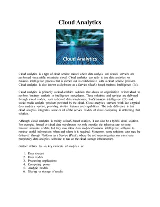 Cloud Analytics 
Cloud analytics is a type of cloud service model where data analysis and related services are 
performed on a public or private cloud. Cloud analytics can refer to any data analytics or 
business intelligence process that is carried out in collaboration with a cloud service provider. 
Cloud analytics is also known as Software as a Service (SaaS)-based business intelligence (BI). 
Cloud analytics is primarily a cloud-enabled solution that allows an organization or individual to 
perform business analysis or intelligence procedures. These solutions and services are delivered 
through cloud models, such as hosted data warehouses, SaaS business intelligence (BI) and 
social media analytic products powered by the cloud. Cloud analytics services work like a typical 
data analytics service, providing similar features and capabilities. The only difference is that 
cloud analytics integrates some or all of the service models of cloud computing in delivering that 
solution. 
Although cloud analytics is mainly a SaaS-based solution, it can also be a hybrid cloud solution. 
For example, hosted or cloud data warehouses not only provide the infrastructure to store 
massive amounts of data, but they also allow data analytics/business intelligence software to 
retrieve useful information when and where it is required. Moreover, some solutions also may be 
delivered through Platform as a Service (PaaS), where the end users/organization can create 
proprietary data analytics software to run on the cloud storage infrastructure. 
Gartner defines the six key elements of analytics as: 
1. Data sources 
2. Data models 
3. Processing applications 
4. Computing power 
5. Analytic models 
6. Sharing or storage of results 
 