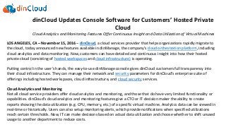 dinCloud Updates Console Software for Customers’ Hosted Private
Cloud
Cloud Analytics and Monitoring Features Offer Continuous Insight and Data Utilization of Virtual Machines
LOS ANGELES, CA – November 15, 2016 – dinCloud, a cloud services provider that helps organizations rapidly migrate to
the cloud, today announced new features available in dinManage, the company’s cloud orchestration platform, including
cloud analytics and data monitoring. Now, customers can have detailed and continuous insight into how their hosted
private cloud (consisting of hosted workspaces and cloud infrastructure) is operating.
Putting control in the user’s hands, the easy-to-use dinManage console gives dinCloud customers full transparency into
their cloud infrastructure. They can manage their network and security parameters for dinCloud’s enterprise suite of
offerings including hosted workspaces, cloud infrastructure, and cloud security services.
Cloud Analytics and Monitoring
Not all cloud service providers offer cloud analytics and monitoring, and those that do have very limited functionality or
capabilities. dinCloud’s cloud analytics and monitoring features give a CTO or IT decision maker the ability to create
reports showing the data utilization (e.g. CPU, memory, etc.) of a specific virtual machine. Analytics data can be viewed in
real-time or historically. Users can also setup monitoring alerts, which provide notifications when specified utilizations
reach certain thresholds. Now, IT can make decisions based on actual data utilization and choose whether to shift unused
usage to another department to reduce costs.
 