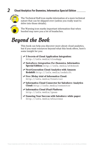 Cloud Analytics For Dummies, Informatica Special Edition2
The Technical Stuff icon marks information of a more technical
nature that can be skipped over (unless you really want to
delve into those details).
The Warning icon marks important information that when
heeded may save you a lot of headaches.
Beyond the Book
This book can help you discover more about cloud analytics,
but if you want resources beyond what this book offers, here’s
some insight for you:
✓ 5 Secrets of Cloud Application Integration:
http://infa.media/cloudapp
✓ Salesforce Integration For Dummies, Informatica
Special Edition: http://infa.media/sfdcbook
✓ Next-Generation Cloud Analytics with Amazon
Redshift: http://infa.media/redshift
✓ Free 30-day trial of Informatica Cloud:
http://infa.media/freetrial
✓ Informatica Cloud Connector for Salesforce Analytics
Cloud: http://infa.media/connector
✓ Informatica Cloud iPaaS Platform:
http://infa.media/ipaas
✓ Ensuring Your Success with Salesforce white paper:
http://infa.media/sfsuccess
These materials are © 2015 John Wiley & Sons, Inc. Any dissemination, distribution, or unauthorized use is strictly prohibited.
 