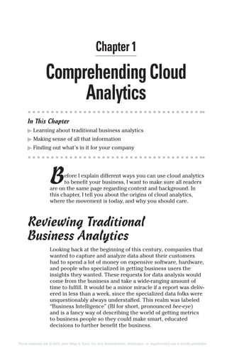 ComprehendingCloud
Analytics
In This Chapter
▶ Learning about traditional business analytics
▶ Making sense of all that information
▶ Finding out what’s in it for your company
Before I explain different ways you can use cloud analytics
to benefit your business, I want to make sure all readers
are on the same page regarding context and background. In
this chapter, I tell you about the origins of cloud analytics,
where the movement is today, and why you should care.
Reviewing Traditional
Business Analytics
Looking back at the beginning of this century, companies that
wanted to capture and analyze data about their customers
had to spend a lot of money on expensive software, hardware,
and people who specialized in getting business users the
insights they wanted. These requests for data analysis would
come from the business and take a wide-ranging amount of
time to fulfill. It would be a minor miracle if a report was deliv-
ered in less than a week, since the specialized data folks were
unquestionably always understaffed. This realm was labeled
“Business Intelligence” (BI for short, pronounced bee-eye)
and is a fancy way of describing the world of getting metrics
to business people so they could make smart, educated
decisions to further benefit the business.
Chapter 1
These materials are © 2015 John Wiley & Sons, Inc. Any dissemination, distribution, or unauthorized use is strictly prohibited.
 