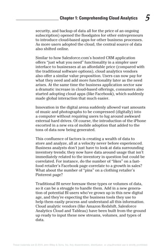 ___________________ Chapter 1: Comprehending Cloud Analytics 5
security, and backup of data all for the price of an ongoing
subscription) opened the floodgates for other entrepreneurs
to introduce cloud-based apps for other business processes.
As more users adopted the cloud, the central source of data
also shifted online.
Similar to how Salesforce.com’s hosted CRM application
offers “just what you need” functionality in a simpler user
interface to businesses at an affordable price (compared with
the traditional software options), cloud analytics vendors
also offer a similar value proposition. Users can now pay for
what they need and add more functionality later as the need
arises. At the same time the business application sector saw
a dramatic increase in cloud-based offerings, consumers also
started adopting cloud apps (like Facebook), which suddenly
made global interaction that much easier.
Innovation in the digital arena suddenly allowed vast amounts
of music and photographs to be compressed (digitally) into
a computer without requiring users to lug around awkward
external hard drives. Of course, the introduction of the iPhone
escorted in a new era of mobile adoption that added to the
tons of data now being generated.
This confluence of factors is creating a wealth of data to
store and analyze, all at a velocity never before experienced.
Business analysts don’t just have to look at data surrounding
inventory trends; they now have data around usage that isn’t
immediately related to the inventory in question but could be
correlated. For instance, do the number of “likes” on a fast-
food retailer’s Facebook page correlate to a growth in sales?
What about the number of “pins” on a clothing retailer’s
Pinterest page?
Traditional BI never foresaw these types or volumes of data,
so it can be a struggle to handle them. Add in a new genera-
tion of potential BI users who’ve grown up in this new digital
age, and they’re expecting the business tools they use to
help them easily process and understand all this information.
Cloud analytic vendors (like Amazon Redshift, Salesforce
Analytics Cloud and Tableau) have been built from the ground
up ready to input these new streams, volumes, and types of
data.
These materials are © 2015 John Wiley & Sons, Inc. Any dissemination, distribution, or unauthorized use is strictly prohibited.
 