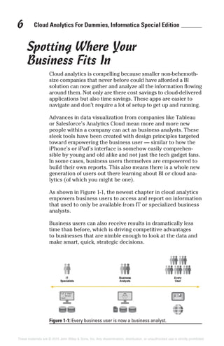 Cloud Analytics For Dummies, Informatica Special Edition6
Spotting Where Your
Business Fits In
Cloud analytics is compelling because smaller non-behemoth-
size companies that never before could have afforded a BI
solution can now gather and analyze all the information flowing
around them. Not only are there cost savings to cloud-delivered
applications but also time savings. These apps are easier to
navigate and don’t require a lot of setup to get up and running.
Advances in data visualization from companies like Tableau
or Salesforce’s Analytics Cloud mean more and more new
people within a company can act as business analysts. These
sleek tools have been created with design principles targeted
toward empowering the business user — similar to how the
iPhone’s or iPad’s interface is somehow easily comprehen-
sible by young and old alike and not just the tech gadget fans.
In some cases, business users themselves are empowered to
build their own reports. This also means there is a whole new
generation of users out there learning about BI or cloud ana-
lytics (of which you might be one).
As shown in Figure 1-1, the newest chapter in cloud analytics
empowers business users to access and report on information
that used to only be available from IT or specialized business
analysts.
Business users can also receive results in dramatically less
time than before, which is driving competitive advantages
to businesses that are nimble enough to look at the data and
make smart, quick, strategic decisions.
Figure 1-1: Every business user is now a business analyst.
These materials are © 2015 John Wiley & Sons, Inc. Any dissemination, distribution, or unauthorized use is strictly prohibited.
 
