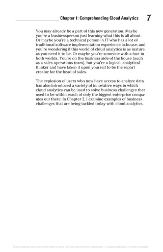 ___________________ Chapter 1: Comprehending Cloud Analytics 7
You may already be a part of this new generation. Maybe
you’re a businessperson just learning what this is all about.
Or maybe you’re a technical person in IT who has a lot of
traditional software implementation experience in-house, and
you’re wondering if this world of cloud analytics is as mature
as you need it to be. Or maybe you’re someone with a foot in
both worlds. You’re on the business side of the house (such
as a sales operations team), but you’re a logical, analytical
thinker and have taken it upon yourself to be the report
creator for the head of sales.
The explosion of users who now have access to analyze data
has also introduced a variety of innovative ways in which
cloud analytics can be used to solve business challenges that
used to be within reach of only the biggest enterprise compa-
nies out there. In Chapter 2, I examine examples of business
challenges that are being tackled today with cloud analytics.
These materials are © 2015 John Wiley & Sons, Inc. Any dissemination, distribution, or unauthorized use is strictly prohibited.
 