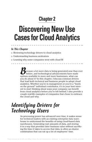 DiscoveringNewUse
CasesforCloudAnalytics
In This Chapter
▶ Reviewing technology drivers to cloud analytics
▶ Understanding business motivators
▶ Learning why some companies went with cloud BI
Because a lot more data is being generated now than ever
before, and technological advancements have made
options available to more and more businesses, what can
you do about it? In this chapter, I discuss common drivers
that lead both technical and business people to adopt cloud
analytics. Whether you’re in management or you’re a “boots
on the ground” individual contributor, it’s in your best inter-
est to start thinking about ways your company can benefit
from cloud analytics before you’re left behind. I also provide a
couple real-life examples of companies that chose to embrace
the cloud and why.
Identifying Drivers for
Technology Users
As processing power has advanced over time, it makes sense
for technical leaders with an existing enterprise data ware-
house to understand the benefits of using cloud-based data
warehouses. Generating vast amounts of data, and storing
it in a way that provides later business value without sacrific-
ing the time it takes to access that data, is often an elusive
combination that can eat up a lot of employees’ time.
Chapter 2
These materials are © 2015 John Wiley & Sons, Inc. Any dissemination, distribution, or unauthorized use is strictly prohibited.
 