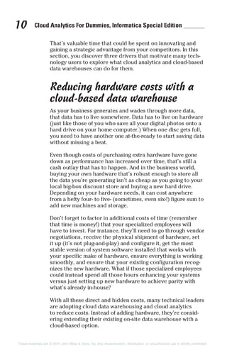 Cloud Analytics For Dummies, Informatica Special Edition10
That’s valuable time that could be spent on innovating and
gaining a strategic advantage from your competitors. In this
section, you discover three drivers that motivate many tech-
nology users to explore what cloud analytics and cloud-based
data warehouses can do for them.
Reducing hardware costs with a
cloud-based data warehouse
As your business generates and wades through more data,
that data has to live somewhere. Data has to live on hardware
(just like those of you who save all your digital photos onto a
hard drive on your home computer.) When one disc gets full,
you need to have another one at-the-ready to start saving data
without missing a beat.
Even though costs of purchasing extra hardware have gone
down as performance has increased over time, that’s still a
cash outlay that has to happen. And in the business world,
buying your own hardware that’s robust enough to store all
the data you’re generating isn’t as cheap as you going to your
local big-box discount store and buying a new hard drive.
Depending on your hardware needs, it can cost anywhere
from a hefty four- to five- (sometimes, even six-!) figure sum to
add new machines and storage.
Don’t forget to factor in additional costs of time (remember
that time is money!) that your specialized employees will
have to invest. For instance, they’ll need to go through vendor
negotiations, receive the physical shipment of hardware, set
it up (it’s not plug-and-play) and configure it, get the most
stable version of system software installed that works with
your specific make of hardware, ensure everything is working
smoothly, and ensure that your existing configuration recog-
nizes the new hardware. What if those specialized employees
could instead spend all those hours enhancing your systems
versus just setting up new hardware to achieve parity with
what’s already in-house?
With all these direct and hidden costs, many technical leaders
are adopting cloud data warehousing and cloud analytics
to reduce costs. Instead of adding hardware, they’re consid-
ering extending their existing on-site data warehouse with a
cloud-based option.
These materials are © 2015 John Wiley & Sons, Inc. Any dissemination, distribution, or unauthorized use is strictly prohibited.
 