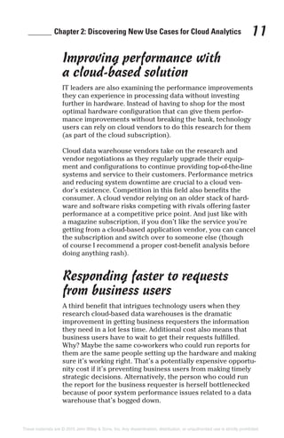 ______ Chapter 2: Discovering New Use Cases for Cloud Analytics 11
Improving performance with
a cloud-based solution
IT leaders are also examining the performance improvements
they can experience in processing data without investing
further in hardware. Instead of having to shop for the most
optimal hardware configuration that can give them perfor-
mance improvements without breaking the bank, technology
users can rely on cloud vendors to do this research for them
(as part of the cloud subscription).
Cloud data warehouse vendors take on the research and
vendor negotiations as they regularly upgrade their equip-
ment and configurations to continue providing top-of-the-line
systems and service to their customers. Performance metrics
and reducing system downtime are crucial to a cloud ven-
dor’s existence. Competition in this field also benefits the
consumer. A cloud vendor relying on an older stack of hard-
ware and software risks competing with rivals offering faster
performance at a competitive price point. And just like with
a magazine subscription, if you don’t like the service you’re
getting from a cloud-based application vendor, you can cancel
the subscription and switch over to someone else (though
of course I recommend a proper cost-benefit analysis before
doing anything rash).
Responding faster to requests
from business users
A third benefit that intrigues technology users when they
research cloud-based data warehouses is the dramatic
improvement in getting business requesters the information
they need in a lot less time. Additional cost also means that
business users have to wait to get their requests fulfilled.
Why? Maybe the same co-workers who could run reports for
them are the same people setting up the hardware and making
sure it’s working right. That’s a potentially expensive opportu-
nity cost if it’s preventing business users from making timely
strategic decisions. Alternatively, the person who could run
the report for the business requester is herself bottlenecked
because of poor system performance issues related to a data
warehouse that’s bogged down.
These materials are © 2015 John Wiley & Sons, Inc. Any dissemination, distribution, or unauthorized use is strictly prohibited.
 