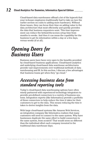 Cloud Analytics For Dummies, Informatica Special Edition12
Cloud-based data warehouses offload a lot of the legwork that
your in-house employees traditionally had to take on (see the
earlier section on costs to adding more hardware). Without
those issues, they can focus their time on adding value to the
data architecture that most efficiently and quickly provides
the data that business requesters want. This time improve-
ment can reduce the behind-the-scenes setup time from
months to weeks. And then it can mean the capability for the
business to get its information within a day or a few days,
versus weeks (if at all).
Opening Doors for
Business Users
Business users have been very open to the benefits provided
by cloud-based business applications. Cloud-based analytics
and underlying cloud-based data warehouse architectures
provide vast improvements over traditional methods of data
warehousing and BI. In this section, I discuss a few advantages
that business teams get when they “go cloud.”
Accessing business data from
standard reporting tools
Today’s cloud-based data warehousing options have often
wisely partnered with experienced technology integrators to
provide pre-defined connectors to a variety of business sys-
tems. Integration experts (like Informatica) provide a portfolio
of these connectors to help reduce the time it takes for their
customers to get to the data. This means reducing the time it
takes to derive insights from the data.
With large cloud-based systems like Amazon Web Services,
an integration company like Informatica realizes that many
customers will need to connect to the same system. Why have
businesses duplicate the same effort to build connectors to
the same system, from scratch? That would seem no different
than the individual effort each company invested in the
traditional data warehouse days.
These materials are © 2015 John Wiley & Sons, Inc. Any dissemination, distribution, or unauthorized use is strictly prohibited.
 