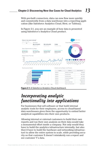 ______ Chapter 2: Discovering New Use Cases for Cloud Analytics 13
With pre-built connectors, data can now flow more quickly
and consistently from a data warehouse into a reporting appli-
cation (like Salesforce Analytics Cloud, Birst, or Tableau).
In Figure 2-1, you see an example of how data is presented
using Salesforce’s Analytics Cloud product.
Incorporating analytic
functionality into applications
For businesses that sell software or that build internal
analytic tools for their employees, access to cloud-based
data warehouses gives them the opportunity to embed better
analytical capabilities into their own products.
Allowing internal or external customers to build their own
reports and run their own analysis on their data would take
a monumental effort inside a company. Not only would they
have to build the analytics infrastructure internally, but also
they’d have to build the hardware and networking infrastruc-
ture to allow the entire system to scale, while providing secu-
rity so that customer X doesn’t mistakenly run a report and
see customer Y’s data.
Figure 2-1: A Salesforce Analytics Cloud dashboard.
These materials are © 2015 John Wiley & Sons, Inc. Any dissemination, distribution, or unauthorized use is strictly prohibited.
 
