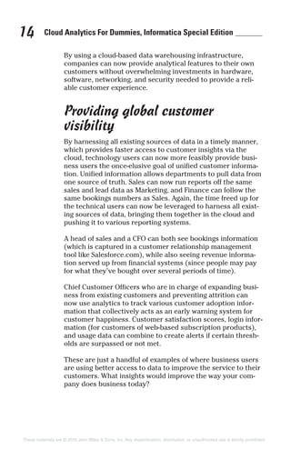 Cloud Analytics For Dummies, Informatica Special Edition14
By using a cloud-based data warehousing infrastructure,
companies can now provide analytical features to their own
customers without overwhelming investments in hardware,
software, networking, and security needed to provide a reli-
able customer experience.
Providing global customer
visibility
By harnessing all existing sources of data in a timely manner,
which provides faster access to customer insights via the
cloud, technology users can now more feasibly provide busi-
ness users the once-elusive goal of unified customer informa-
tion. Unified information allows departments to pull data from
one source of truth. Sales can now run reports off the same
sales and lead data as Marketing, and Finance can follow the
same bookings numbers as Sales. Again, the time freed up for
the technical users can now be leveraged to harness all exist-
ing sources of data, bringing them together in the cloud and
pushing it to various reporting systems.
A head of sales and a CFO can both see bookings information
(which is captured in a customer relationship management
tool like Salesforce.com), while also seeing revenue informa-
tion served up from financial systems (since people may pay
for what they’ve bought over several periods of time).
Chief Customer Officers who are in charge of expanding busi-
ness from existing customers and preventing attrition can
now use analytics to track various customer adoption infor-
mation that collectively acts as an early warning system for
customer happiness. Customer satisfaction scores, login infor-
mation (for customers of web-based subscription products),
and usage data can combine to create alerts if certain thresh-
olds are surpassed or not met.
These are just a handful of examples of where business users
are using better access to data to improve the service to their
customers. What insights would improve the way your com-
pany does business today?
These materials are © 2015 John Wiley & Sons, Inc. Any dissemination, distribution, or unauthorized use is strictly prohibited.
 