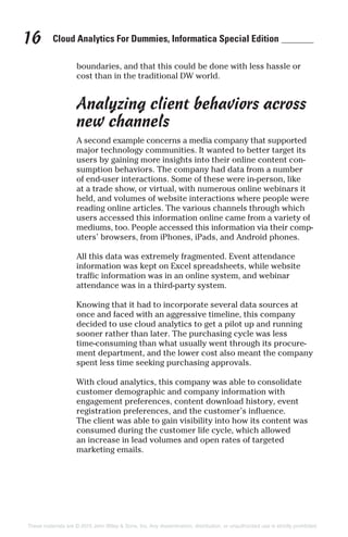 Cloud Analytics For Dummies, Informatica Special Edition16
boundaries, and that this could be done with less hassle or
cost than in the traditional DW world.
Analyzing client behaviors across
new channels
A second example concerns a media company that supported
major technology communities. It wanted to better target its
users by gaining more insights into their online content con-
sumption behaviors. The company had data from a number
of end-user interactions. Some of these were in-person, like
at a trade show, or virtual, with numerous online webinars it
held, and volumes of website interactions where people were
reading online articles. The various channels through which
users accessed this information online came from a variety of
mediums, too. People accessed this information via their comp-
uters’ browsers, from iPhones, iPads, and Android phones.
All this data was extremely fragmented. Event attendance
information was kept on Excel spreadsheets, while website
traffic information was in an online system, and webinar
attendance was in a third-party system.
Knowing that it had to incorporate several data sources at
once and faced with an aggressive timeline, this company
decided to use cloud analytics to get a pilot up and running
sooner rather than later. The purchasing cycle was less
time-consuming than what usually went through its procure-
ment department, and the lower cost also meant the company
spent less time seeking purchasing approvals.
With cloud analytics, this company was able to consolidate
customer demographic and company information with
engagement preferences, content download history, event
registration preferences, and the customer’s influence.
The client was able to gain visibility into how its content was
consumed during the customer life cycle, which allowed
an increase in lead volumes and open rates of targeted
marketing emails.
These materials are © 2015 John Wiley & Sons, Inc. Any dissemination, distribution, or unauthorized use is strictly prohibited.
 