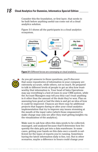Cloud Analytics For Dummies, Informatica Special Edition18
Consider this the foundation, or first layer, that needs to
be built before anything useful can come out of a cloud
analytics solution.
Figure 3-1 shows all the participants in a cloud analytics
ecosystem.
As you get answers to these questions, you’ll discover
that some repositories of information in your company are
extremely accurate, while others, not so much. Be prepared
to talk to different levels of people to get an idea how trust-
worthy that information is. Your head of Sales Operations
may say everything’s a bed of roses in your CRM system, while
the Account Managers may tell you they can’t trust anything
in it other than the amount of the deals they’ve won. Plan on
assessing how good or bad the data is and get an idea of how
it could be improved. Chances are there may be additional
projects that happen during or after your cloud analytics
implementation that try to improve any issues stemming at
the mouth of the input valve (which those empowered to
make change may only see after they start getting insights via
the visualization of the analytics).
Make sure to ask how often this data needs to be collected,
massaged, and analyzed because that’ll determine how fre-
quently the data gets put into a data warehouse. In some
cases, getting your hands on this data once a month is suf-
ficient for the types of reports you’re running. Sometimes
having the latest information daily is fine, too. But in other
scenarios, maybe a difference in hours could change your
Figure 3-1: Different forces are converging on cloud analytics.
These materials are © 2015 John Wiley & Sons, Inc. Any dissemination, distribution, or unauthorized use is strictly prohibited.
 