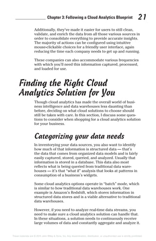 ______________ Chapter 3: Following a Cloud Analytics Blueprint 21
Additionally, they’ve made it easier for users to still clean,
validate, and enrich the data from all those various sources in
order to consolidate everything to provide accurate insights.
The majority of actions can be configured using intuitive
mouse-clickable choices for a friendly user interface, again
reducing the time each company needs to get up and running.
These companies can also accommodate various frequencies
with which you’ll need this information captured, processed,
and loaded for use.
Finding the Right Cloud
Analytics Solution for You
Though cloud analytics has made the overall world of busi-
ness intelligence and data warehouses less daunting than
before, deciding on what cloud solutions to choose should
still be taken with care. In this section, I discuss some ques-
tions to consider when shopping for a cloud analytics solution
for your business.
Categorizing your data needs
In inventorying your data sources, you also want to identify
how much of that information is structured data — that’s
the data that comes from organized data models and is fairly
easily captured, stored, queried, and analyzed. Usually that
information is stored in a database. This data also most
reflects what is being queried from traditional data ware-
houses — it’s that “what if” analysis that looks at patterns in
consumption of a business’s widgets.
Some cloud analytics options operate in “batch” mode, which
is similar to how traditional data warehouses work. One
example is Amazon’s Redshift, which stores information in
structured data stores and is a viable alternative to traditional
data warehouses.
However, if you need to analyze real-time data streams, you
need to make sure a cloud analytics solution can handle that.
In these situations, a solution needs to continuously receive
large volumes of data and constantly aggregate and analyze it.
These materials are © 2015 John Wiley & Sons, Inc. Any dissemination, distribution, or unauthorized use is strictly prohibited.
 