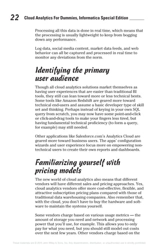 Cloud Analytics For Dummies, Informatica Special Edition22
Processing all this data is done in real time, which means that
the processing is usually lightweight to keep from bogging
down any performance.
Log data, social media content, market data feeds, and web
behavior can all be captured and processed in real time to
monitor any deviations from the norm.
Identifying the primary
user audience
Though all cloud analytics solutions market themselves as
having user experiences that are easier than traditional BI
tools, they still can lean toward more or less technical bents.
Some tools like Amazon Redshift are geared more toward
technical end-users and assume a basic developer type of skill
set and thinking. Perhaps instead of keying in your own SQL
query from scratch, you may now have some point-and-click
or click-and-drag tools to make your fingers less tired, but
having fundamental technical proficiency (to form a query,
for example) may still needed.
Other applications like Salesforce.com’s Analytics Cloud are
geared more toward business users. The apps’ configuration
wizards and user experience focus more on empowering non-
technical users to create their own reports and dashboards.
Familiarizing yourself with
pricing models
The new world of cloud analytics also means that different
vendors will have different sales and pricing approaches. Yes,
cloud analytics vendors offer more cost-effective, flexible, and
attractive subscription pricing plans compared with those of
traditional data warehousing companies. Also remember that,
with the cloud, you don’t have to buy the hardware and soft-
ware to maintain the systems yourself.
Some vendors charge based on various usage metrics — the
amount of storage you need and network and processing
power that you’ll use, for example. This allows you to only
pay for what you need, but you should still model out costs
over the next few years. Other vendors charge based on the
These materials are © 2015 John Wiley & Sons, Inc. Any dissemination, distribution, or unauthorized use is strictly prohibited.
 