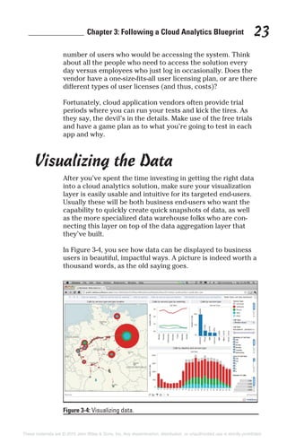 ______________ Chapter 3: Following a Cloud Analytics Blueprint 23
number of users who would be accessing the system. Think
about all the people who need to access the solution every
day versus employees who just log in occasionally. Does the
vendor have a one-size-fits-all user licensing plan, or are there
different types of user licenses (and thus, costs)?
Fortunately, cloud application vendors often provide trial
periods where you can run your tests and kick the tires. As
they say, the devil’s in the details. Make use of the free trials
and have a game plan as to what you’re going to test in each
app and why.
Visualizing the Data
After you’ve spent the time investing in getting the right data
into a cloud analytics solution, make sure your visualization
layer is easily usable and intuitive for its targeted end-users.
Usually these will be both business end-users who want the
capability to quickly create quick snapshots of data, as well
as the more specialized data warehouse folks who are con-
necting this layer on top of the data aggregation layer that
they’ve built.
In Figure 3-4, you see how data can be displayed to business
users in beautiful, impactful ways. A picture is indeed worth a
thousand words, as the old saying goes.
Figure 3-4: Visualizing data.
These materials are © 2015 John Wiley & Sons, Inc. Any dissemination, distribution, or unauthorized use is strictly prohibited.
 