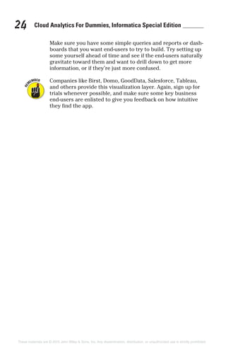 Cloud Analytics For Dummies, Informatica Special Edition24
Make sure you have some simple queries and reports or dash-
boards that you want end-users to try to build. Try setting up
some yourself ahead of time and see if the end-users naturally
gravitate toward them and want to drill down to get more
information, or if they’re just more confused.
Companies like Birst, Domo, GoodData, Salesforce, Tableau,
and others provide this visualization layer. Again, sign up for
trials whenever possible, and make sure some key business
end-users are enlisted to give you feedback on how intuitive
they find the app.
These materials are © 2015 John Wiley & Sons, Inc. Any dissemination, distribution, or unauthorized use is strictly prohibited.
 
