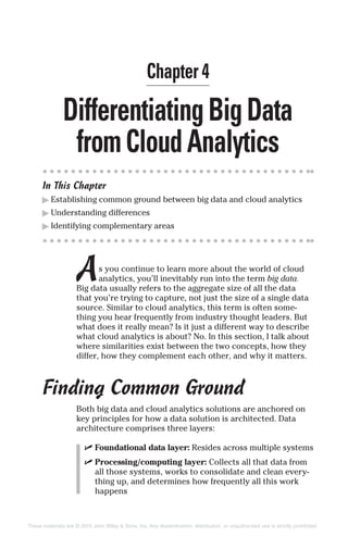 DifferentiatingBigData
fromCloudAnalytics
In This Chapter
▶ Establishing common ground between big data and cloud analytics
▶ Understanding differences
▶ Identifying complementary areas
As you continue to learn more about the world of cloud
analytics, you’ll inevitably run into the term big data.
Big data usually refers to the aggregate size of all the data
that you’re trying to capture, not just the size of a single data
source. Similar to cloud analytics, this term is often some-
thing you hear frequently from industry thought leaders. But
what does it really mean? Is it just a different way to describe
what cloud analytics is about? No. In this section, I talk about
where similarities exist between the two concepts, how they
differ, how they complement each other, and why it matters.
Finding Common Ground
Both big data and cloud analytics solutions are anchored on
key principles for how a data solution is architected. Data
architecture comprises three layers:
✓ Foundational data layer: Resides across multiple systems
✓ Processing/computing layer: Collects all that data from
all those systems, works to consolidate and clean every-
thing up, and determines how frequently all this work
happens
Chapter 4
These materials are © 2015 John Wiley & Sons, Inc. Any dissemination, distribution, or unauthorized use is strictly prohibited.
 