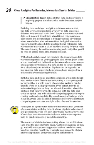 Cloud Analytics For Dummies, Informatica Special Edition26
✓ Visualization layer: Takes all that data and represents it
in pretty graphs and charts that make business people
happy
Both big data and cloud analytics solutions assume that
the data layer accommodates a variety of data sources of
different volumes and sizes. Don’t forget about unstructured
data — it may not fit well into a traditional relational data-
base model but nevertheless is being produced in volumes
never seen before, due to innovations in digital information.
Capturing unstructured data into traditional enterprise data
warehouses may cause a bit of head-scratching for your team.
The solution may be so time-consuming and costly that you’d
be wise to assess some cloud-based options.
With cloud analytics and the capability to expand your data
warehousing needs as your aggregate data needs grow, there
are no hard and fast delineations between when some amount
of data suddenly becomes big data and is no longer suitable
for a cloud analytics solution. Big data can be regarded as
just another data source to be processed and analyzed by a
modern data warehousing solution.
Both big data and cloud analytics solutions are highly distrib-
uted and scalable. Distributed computing is data geek-speak
for saying that a whole bunch of computer systems can be
used to work on a single problem. Even better, they’re all
networked together so they can share information about the
problem that they’re trying to solve. So both big data and
cloud analytics take a distributed computing approach to pro-
cessing and analyzing data. Big data leverages Hadoop, while
cloud analytics uses its cloud-based architecture to distribute
computing costs across multiple subscribers of its service.
Hadoop is an open-source software framework that you hear
often associated with big data. It allows big data to be stored
and processed across low-cost distributed hardware systems.
It’s evolved over time now to include a software ecosystem
built to handle massively parallel computing.
The nature of distributed computing allows the architecture
(and thus the customers) to scale. Customers can pay as they
go and add more processing power as their needs increase.
Vendors can also handle increasingly large amounts of data
processing without compromising on performance.
These materials are © 2015 John Wiley & Sons, Inc. Any dissemination, distribution, or unauthorized use is strictly prohibited.
 