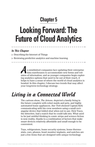 LookingForward:The
FutureofCloudAnalytics
In This Chapter
▶ Describing the Internet of Things
▶ Reviewing predictive analytics and machine learning
As established companies face updating their enterprise
data warehouses to accommodate new forms and vol-
umes of information, and as younger companies begin explor-
ing analytics options that used to be out of their reach, it
helps to have a sense of where the world of cloud analytics is
headed. In this chapter, I discuss two trends that may affect
your long-term technology strategy.
Living in a Connected World
The cartoon show, The Jetsons, depicted a family living in
the future complete with robot maids and pets, and highly
automated home appliances. Star Trek showed Captain Kirk
communicating with his crew members using a small rect-
angular device that folded shut when not in use. Dick Tracy,
the detective, had a watch that he could talk into. What used
to be just wishful thinking in comic strips and science fiction
is now reality, thanks to a combination of factors that make
smart devices relatively affordable and small enough to be
convenient.
Toys, refrigerators, home security systems, home thermo-
stats, cars, phones, heart monitor implants, and watches are
just a few items that are designed with unique technology
Chapter 5
These materials are © 2015 John Wiley & Sons, Inc. Any dissemination, distribution, or unauthorized use is strictly prohibited.
 