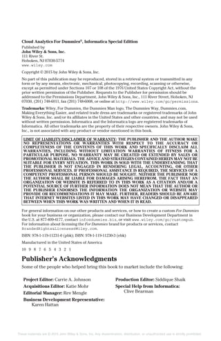 Cloud Analytics For Dummies®
, Informatica Special Edition
Published by
John Wiley & Sons, Inc.
111 River St.
Hoboken, NJ 07030-5774
www.wiley.com
Copyright © 2015 by John Wiley & Sons, Inc.
No part of this publication may be reproduced, stored in a retrieval system or transmitted in any
form or by any means, electronic, mechanical, photocopying, recording, scanning or otherwise,
except as permitted under Sections 107 or 108 of the 1976 United States Copyright Act, without the
prior written permission of the Publisher. Requests to the Publisher for permission should be
addressed to the Permissions Department, John Wiley & Sons, Inc., 111 River Street, Hoboken, NJ
07030, (201) 748-6011, fax (201) 748-6008, or online at http://www.wiley.com/go/permissions.
Trademarks: Wiley, For Dummies, the Dummies Man logo, The Dummies Way, Dummies.com,
Making Everything Easier, and related trade dress are trademarks or registered trademarks of John
Wiley & Sons, Inc. and/or its affiliates in the United States and other countries, and may not be used
without written permission. Informatica and the Informatica logo are registered trademarks of
Informatica. All other trademarks are the property of their respective owners. John Wiley & Sons,
Inc., is not associated with any product or vendor mentioned in this book.
LIMIT OF LIABILITY/DISCLAIMER OF WARRANTY: THE PUBLISHER AND THE AUTHOR MAKE
NO REPRESENTATIONS OR WARRANTIES WITH RESPECT TO THE ACCURACY OR
COMPLETENESS OF THE CONTENTS OF THIS WORK AND SPECIFICALLY DISCLAIM ALL
WARRANTIES, INCLUDING WITHOUT LIMITATION WARRANTIES OF FITNESS FOR A
PARTICULAR PURPOSE. NO WARRANTY MAY BE CREATED OR EXTENDED BY SALES OR
PROMOTIONAL MATERIALS. THE ADVICE AND STRATEGIES CONTAINED HEREIN MAY NOT BE
SUITABLE FOR EVERY SITUATION. THIS WORK IS SOLD WITH THE UNDERSTANDING THAT
THE PUBLISHER IS NOT ENGAGED IN RENDERING LEGAL, ACCOUNTING, OR OTHER
PROFESSIONAL SERVICES. IF PROFESSIONAL ASSISTANCE IS REQUIRED, THE SERVICES OF A
COMPETENT PROFESSIONAL PERSON SHOULD BE SOUGHT. NEITHER THE PUBLISHER NOR
THE AUTHOR SHALL BE LIABLE FOR DAMAGES ARISING HEREFROM. THE FACT THAT AN
ORGANIZATION OR WEBSITE IS REFERRED TO IN THIS WORK AS A CITATION AND/OR A
POTENTIAL SOURCE OF FURTHER INFORMATION DOES NOT MEAN THAT THE AUTHOR OR
THE PUBLISHER ENDORSES THE INFORMATION THE ORGANIZATION OR WEBSITE MAY
PROVIDE OR RECOMMENDATIONS IT MAY MAKE. FURTHER, READERS SHOULD BE AWARE
THAT INTERNET WEBSITES LISTED IN THIS WORK MAY HAVE CHANGED OR DISAPPEARED
BETWEEN WHEN THIS WORK WAS WRITTEN AND WHEN IT IS READ.
For general information on our other products and services, or how to create a custom For Dummies
book for your business or organization, please contact our Business Development Department in
the U.S. at 877-409-4177, contact info@dummies.biz, or visit www.wiley.com/go/custompub.
For information about licensing the For Dummies brand for products or services, contact
BrandedRights&Licenses@Wiley.com.
ISBN: 978-1-119-11231-0 (pbk); ISBN: 978-1-119-11230-3 (ebk)
Manufactured in the United States of America
10 9 8 7 6 5 4 3 2 1
Publisher’s Acknowledgments
Some of the people who helped bring this book to market include the following:
Project Editor: Carrie A. Johnson
Acquisitions Editor: Katie Mohr
Editorial Manager: Rev Mengle
Business Development Representative:
Karen Hattan
Production Editor: Siddique Shaik
Special Help from Informatica:
Clive Bearman
These materials are © 2015 John Wiley & Sons, Inc. Any dissemination, distribution, or unauthorized use is strictly prohibited.
 