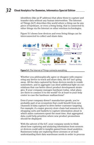Cloud Analytics For Dummies, Informatica Special Edition32
identifiers (like an IP address) that allow them to capture and
transfer data without any human intervention. The Internet
of Things (IoT) describes this world where a thing can be any
piece of hardware, or even a living being, that is connected to
other things via the Internet or other wireless technologies.
Figure 5-1 shows how devices and even living things can be
interconnected to collect and share data.
Whether you philosophically agree or disagree with empow-
ering any device to track and share data, the IoT isn’t going
away. All the data captured by these devices needs to reside
somewhere, and in aggregate can shed additional light on cor-
relations that can better direct product development strate-
gies. If your company manages hardware today, what plans
are there to connect it to the world? Or at least to your help
center in case the hardware malfunctions?
Even if your company doesn’t manufacture goods, you’re
probably part of an ecosystem that could benefit from new
channels of data capture to drive better customer targeting.
For example, if a major grocery store chain had sensors in its
shopping carts and baskets to capture information about in
which aisles customers spent the most time, that aggregated
data could help prioritize where new product promotions
should be displayed.
With the advent of the IoT, your company needs to think
about how capturing and analyzing information from sensors
or devices could add to insights gained from cloud analytics.
Businesses today are exploring these avenues or at least
understanding their data warehouse needs in order to process
Figure 5-1: The Internet of Things connects everything.
These materials are © 2015 John Wiley & Sons, Inc. Any dissemination, distribution, or unauthorized use is strictly prohibited.
 