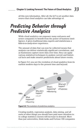 ______ Chapter 5: Looking Forward: The Future of Cloud Analytics 33
all this new information. After all, the IoT is yet another data
source that cloud analytics can take advantage of.
Predicting Behavior through
Predictive Analytics
While cloud analytics can empower many end-users and
newer companies to benefit from the power of business intel-
ligence, it gives traditional data experts and statisticians a
kids-in-a-candy-store experience.
The amount of data that can now be collected means that
analysis can deliver statistically significant correlations, and
as businesses capture more data over time, they can apply
various statistical techniques to analyze current and histori-
cal facts and make smarter predictions about future events.
In Figure 5-2, you see the evolution of cloud analytics from its
earliest modern days to the present time and beyond.
Creating models, regression analysis, data mining, and all
sorts of other things you should have paid more attention to
in college statistics courses will increase in demand. More
than just universities, think tanks and Fortune 100 companies
Figure 5-2: The evolution of predictive analytics.
These materials are © 2015 John Wiley & Sons, Inc. Any dissemination, distribution, or unauthorized use is strictly prohibited.
 