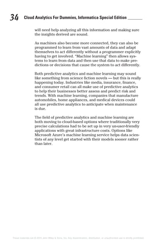 Cloud Analytics For Dummies, Informatica Special Edition34
will need help analyzing all this information and making sure
the insights derived are sound.
As machines also become more connected, they can also be
programmed to learn from vast amounts of data and adapt
themselves to act differently without a programmer explicitly
having to get involved. “Machine learning” then allows sys-
tems to learn from data and then use that data to make pre-
dictions or decisions that cause the system to act differently.
Both predictive analytics and machine learning may sound
like something from science fiction novels — but this is really
happening today. Industries like media, insurance, finance,
and consumer retail can all make use of predictive analytics
to help their businesses better assess and predict risk and
trends. With machine learning, companies that manufacture
automobiles, home appliances, and medical devices could
all use predictive analytics to anticipate when maintenance
is due.
The field of predictive analytics and machine learning are
both moving to cloud-based options where traditionally very
precise calculations had to be set up in very un-user-friendly
applications with great infrastructure costs. Options like
Microsoft Azure’s machine learning service helps data scien-
tists of any level get started with their models sooner rather
than later.
These materials are © 2015 John Wiley & Sons, Inc. Any dissemination, distribution, or unauthorized use is strictly prohibited.
 