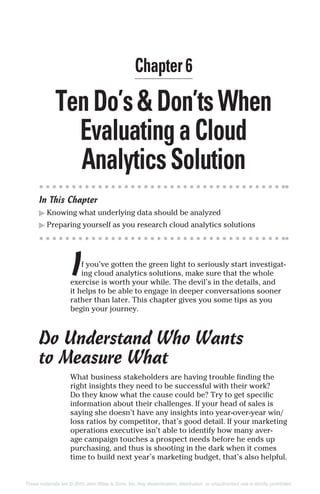 TenDo’s&Don’tsWhen
EvaluatingaCloud
AnalyticsSolution
In This Chapter
▶ Knowing what underlying data should be analyzed
▶ Preparing yourself as you research cloud analytics solutions
If you’ve gotten the green light to seriously start investigat-
ing cloud analytics solutions, make sure that the whole
exercise is worth your while. The devil’s in the details, and
it helps to be able to engage in deeper conversations sooner
rather than later. This chapter gives you some tips as you
begin your journey.
Do Understand Who Wants
to Measure What
What business stakeholders are having trouble finding the
right insights they need to be successful with their work?
Do they know what the cause could be? Try to get specific
information about their challenges. If your head of sales is
saying she doesn’t have any insights into year-over-year win/
loss ratios by competitor, that’s good detail. If your marketing
operations executive isn’t able to identify how many aver-
age campaign touches a prospect needs before he ends up
purchasing, and thus is shooting in the dark when it comes
time to build next year’s marketing budget, that’s also helpful.
Chapter 6
These materials are © 2015 John Wiley & Sons, Inc. Any dissemination, distribution, or unauthorized use is strictly prohibited.
 