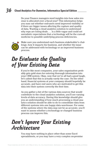Cloud Analytics For Dummies, Informatica Special Edition36
Do your Finance managers need insights into how sales rev-
enue is allocated over a fiscal year? This information helps
you suss out whether end-users need improved visibility or
if there are bigger issues affecting the capture and quality
of data. Wanting a cloud analytics solution to understand
why reps are losing deals . . . is a little vague and could set
unrealistic expectations that a technology will be the cure-all
medicine to possible underlying process deficiencies.
Make sure you understand each business stakeholder’s chal-
lenge, how it impacts his business, and whether the issue
can be addressed with technology or an improved business
process.
Do Evaluate the Quality
of Your Existing Data
If you’re like most companies, your sales organization prob-
ably gets gold stars for entering thorough information into
your CRM system. Okay, now that we’ve all had a good laugh,
let’s admit that this is actually rarely the case. On the other
hand, financial systems at your company should hopefully be
accurate, and have end users who are motivated to get this
data into their system correctly the first time.
As you gather a list of the various data sources that would
contribute to the cloud analytics solution, you’ll see varying
levels of data accuracy. Having this knowledge should give
you an understanding of how much processing a cloud ana-
lytics solution should be able to do to consolidate data from
different systems into one happy data warehouse. For some
of the systems where the data may not be as accurate, you’ll
want to assess whether a technology or changed business
process can improve this.
Don’t Ignore Your Existing
Architecture
You may have nothing in place other than some Excel
spreadsheets, or you may have a very complex on-premise
These materials are © 2015 John Wiley & Sons, Inc. Any dissemination, distribution, or unauthorized use is strictly prohibited.
 